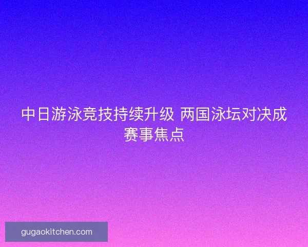 中日游泳竞技持续升级 两国泳坛对决成赛事焦点