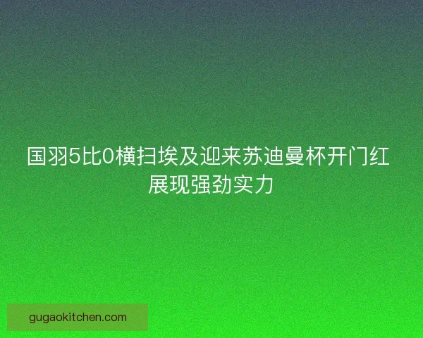国羽5比0横扫埃及迎来苏迪曼杯开门红 展现强劲实力