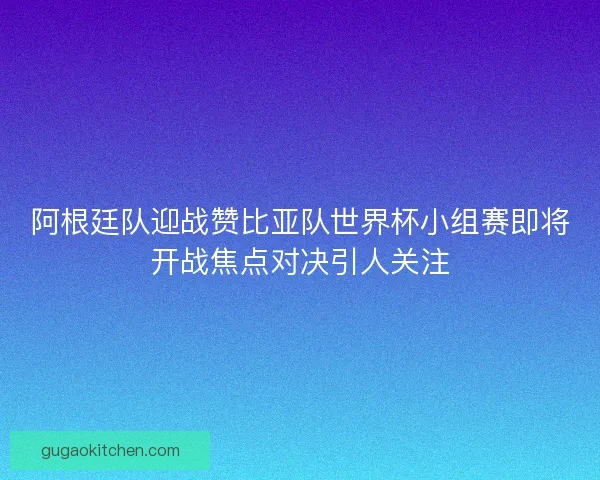 阿根廷队迎战赞比亚队世界杯小组赛即将开战焦点对决引人关注