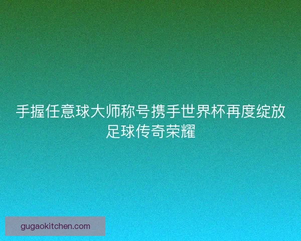 手握任意球大师称号携手世界杯再度绽放足球传奇荣耀