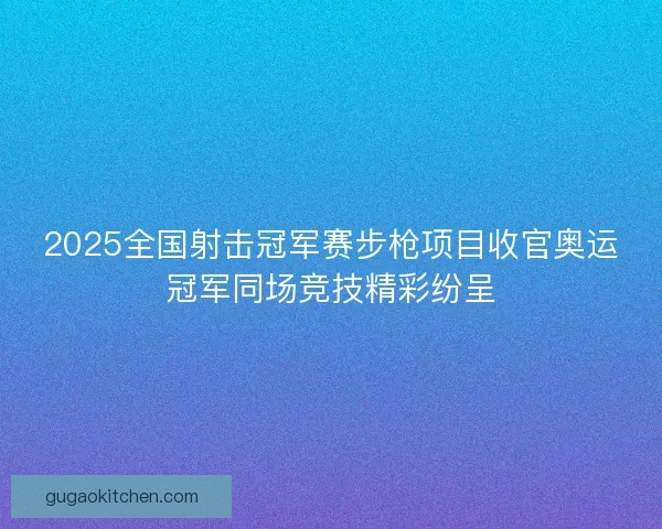 2025全国射击冠军赛步枪项目收官奥运冠军同场竞技精彩纷呈