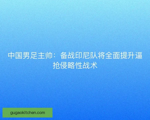 中国男足主帅：备战印尼队将全面提升逼抢侵略性战术