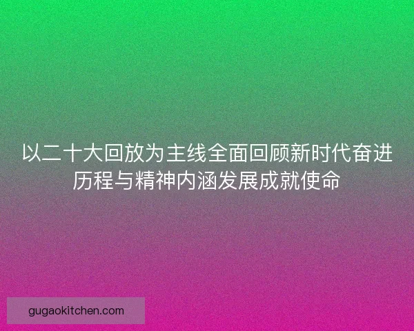 以二十大回放为主线全面回顾新时代奋进历程与精神内涵发展成就使命
