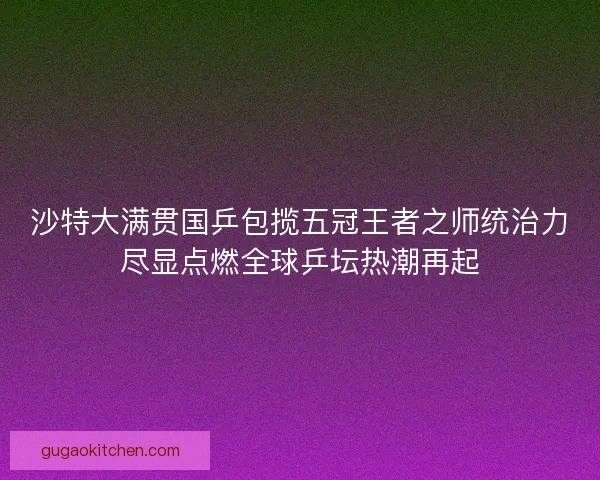 沙特大满贯国乒包揽五冠王者之师统治力尽显点燃全球乒坛热潮再起