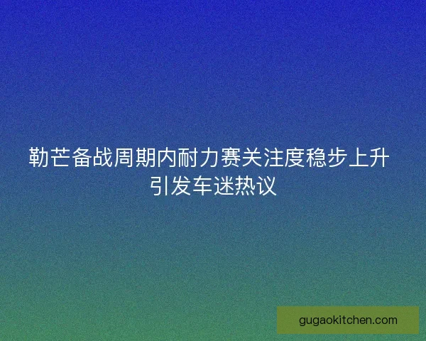 勒芒备战周期内耐力赛关注度稳步上升 引发车迷热议