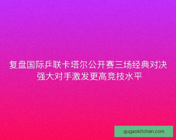 复盘国际乒联卡塔尔公开赛三场经典对决 强大对手激发更高竞技水平