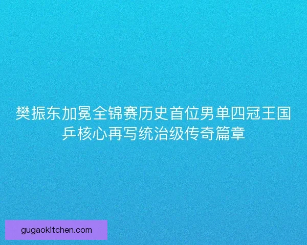 樊振东加冕全锦赛历史首位男单四冠王国乒核心再写统治级传奇篇章