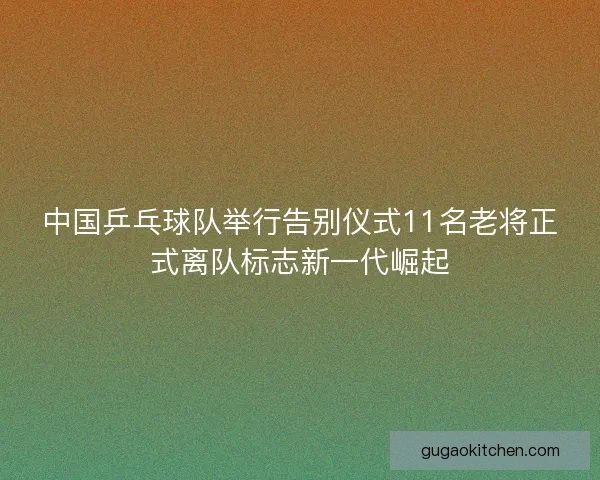 中国乒乓球队举行告别仪式11名老将正式离队标志新一代崛起