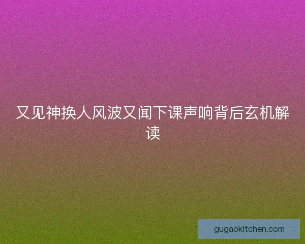 又见神换人风波又闻下课声响背后玄机解读
