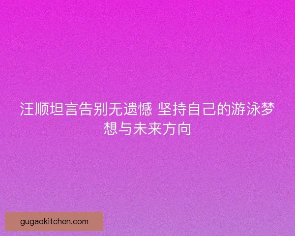 汪顺坦言告别无遗憾 坚持自己的游泳梦想与未来方向