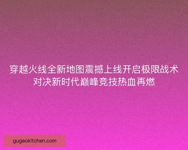 穿越火线全新地图震撼上线开启极限战术对决新时代巅峰竞技热血再燃