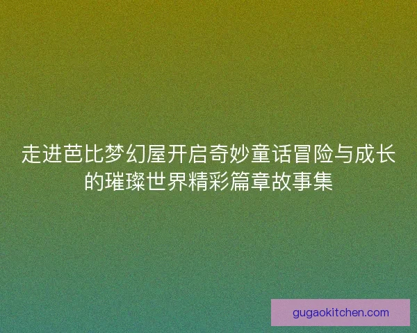 走进芭比梦幻屋开启奇妙童话冒险与成长的璀璨世界精彩篇章故事集