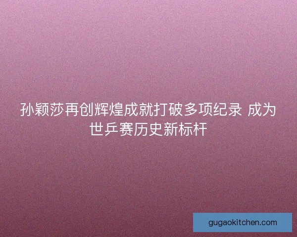 孙颖莎再创辉煌成就打破多项纪录 成为世乒赛历史新标杆