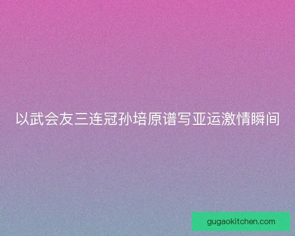 以武会友三连冠孙培原谱写亚运激情瞬间