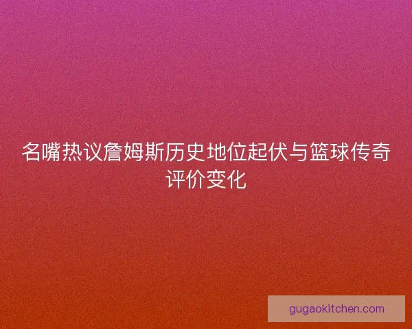 名嘴热议詹姆斯历史地位起伏与篮球传奇评价变化