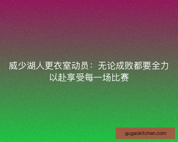 威少湖人更衣室动员：无论成败都要全力以赴享受每一场比赛