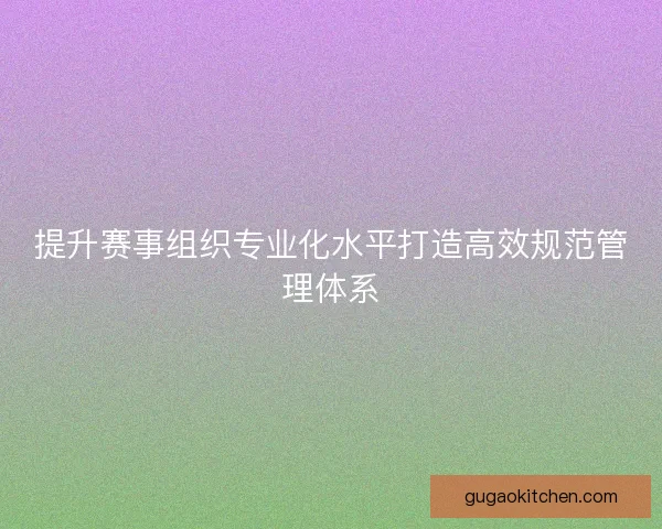 提升赛事组织专业化水平打造高效规范管理体系