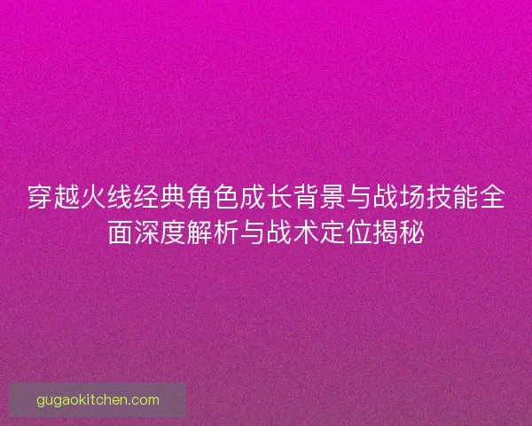 穿越火线经典角色成长背景与战场技能全面深度解析与战术定位揭秘