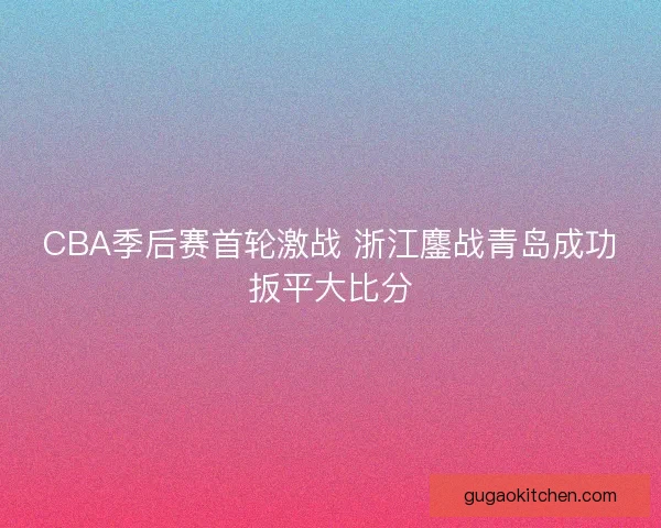 CBA季后赛首轮激战 浙江鏖战青岛成功扳平大比分
