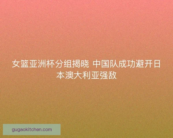女篮亚洲杯分组揭晓 中国队成功避开日本澳大利亚强敌