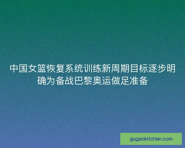 中国女篮恢复系统训练新周期目标逐步明确为备战巴黎奥运做足准备
